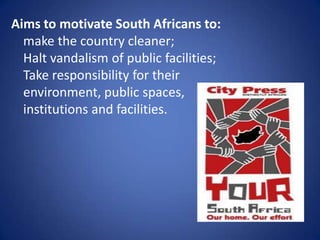 Aims to motivate South Africans to:make the country cleaner;Halt vandalism of public facilities;Take responsibility for their environment, public spaces, institutions and facilities.