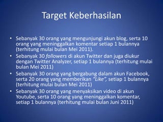 Target KeberhasilanSebanyak 30 orang yang mengunjungi akun blog, serta 10 orang yang meninggalkan komentar setiap 1 bulannya (terhitung mulai bulan Mei 2011).Sebanyak 30 followers di akun Twitter dan juga diukur dengan Twitter Analyzer, setiap 1 bulannya (terhitung mulai bulan Mei 2011)Sebanyak 30 orang yang bergabung dalam akun Facebook, serta 20 orang yang memberikan “Like”, setiap 1 bulannya (terhitung mulai bulan Mei 2011)Sebanyak 30 orang yang menyaksikan video di akun Youtube, serta 10 orang yang meninggalkan komentar, setiap 1 bulannya (terhitung mulai bulan Juni 2011)