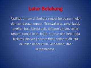 LatarBelakangFasilitasumumdiIbukotasangatberagam, mulaidarikendaraanumum (TransJakarta, taksi, bajaj,angkot, bus, keretaapi), teleponumum, toiletumum, tamankota, halte, stasiundanbeberapafasilitas lain yang secaratidaksadartelahkitaacuhkankebersihan, keindahan, dankerapihannya.