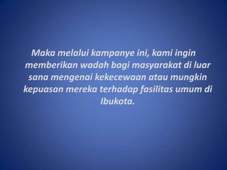Makamelaluikampanyeini, kamiinginmemberikanwadahbagimasyarakatdiluarsanamengenaikekecewaanataumungkinkepuasanmerekaterhadapfasilitasumumdiIbukota.