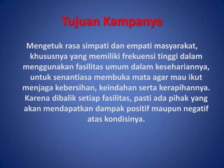 TujuanKampanyeMengetuk rasa simpati dan empati masyarakat, khususnya yang memiliki frekuensi tinggi dalam menggunakan fasilitas umum dalam kesehariannya, untuk senantiasa membuka mata agar mau ikut menjaga kebersihan, keindahan serta kerapihannya. Karena dibalik setiap fasilitas, pasti ada pihak yang akan mendapatkan dampak positif maupun negatif atas kondisinya.