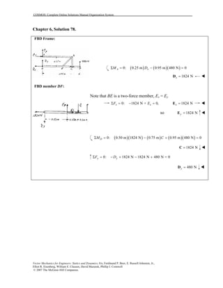 COSMOS: Complete Online Solutions Manual Organization System
Vector Mechanics for Engineers: Statics and Dynamics, 8/e, Ferdinand P. Beer, E. Russell Johnston, Jr.,
Elliot R. Eisenberg, William E. Clausen, David Mazurek, Phillip J. Cornwell
© 2007 The McGraw-Hill Companies.
Chapter 6, Solution 78.
FBD Frame:
FBD member DF:
( ) ( )( )0: 0.25 m 0.95 m 480 N 0A xM DΣ = − =
1824 Nx =D
Note that BE is a two-force member, Ex = Ey
0: 1824 N + 0,x xF EΣ = − = 1824 Nx =E
so 1824 Ny =E
( )( ) ( ) ( )( )0: 0.50 m 1824 N 0.75 m 0.95 m 480 N 0DM CΣ = − + =
1824 N=C
0: 1824 N 1824 N 480 N = 0y yF DΣ = − + − +
480 Ny =D
 