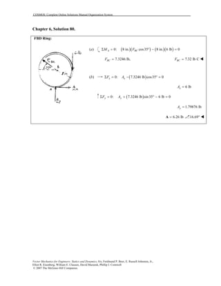 COSMOS: Complete Online Solutions Manual Organization System
Vector Mechanics for Engineers: Statics and Dynamics, 8/e, Ferdinand P. Beer, E. Russell Johnston, Jr.,
Elliot R. Eisenberg, William E. Clausen, David Mazurek, Phillip J. Cornwell
© 2007 The McGraw-Hill Companies.
Chapter 6, Solution 80.
FBD Ring:
(a) ( )( ) ( )( )0: 8 in. cos35 8 in. 6 lb 0A BCM FΣ = ° − =
7.3246 lb,BCF = 7.32 lb CBCF =
(b) ( )0: 7.3246 lb cos35 0x xF AΣ = − ° =
6 lbxA =
( )0: 7.3246 lb sin35 6 lb 0y yF AΣ = + ° − =
1.79876 lbyA =
6.26 lb=A 16.69°
 