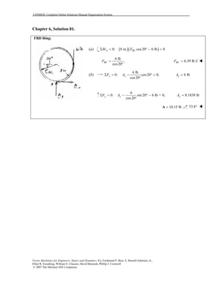 COSMOS: Complete Online Solutions Manual Organization System
Vector Mechanics for Engineers: Statics and Dynamics, 8/e, Ferdinand P. Beer, E. Russell Johnston, Jr.,
Elliot R. Eisenberg, William E. Clausen, David Mazurek, Phillip J. Cornwell
© 2007 The McGraw-Hill Companies.
Chapter 6, Solution 81.
FBD Ring:
(a) ( )( )0: 8 in. cos20 6 lb 0A BCM FΣ = ° − =
6 lb
,
cos20
BCF =
°
6.39 lb CBCF =
(b)
6 lb
0: cos20 0,
cos20
x xF AΣ = − ° =
°
6 lbxA =
6
0: sin 20 6 lb = 0,
cos20
y yF AΣ = − ° −
°
8.1838 lbyA =
10.15 lb=A 53.8°
 