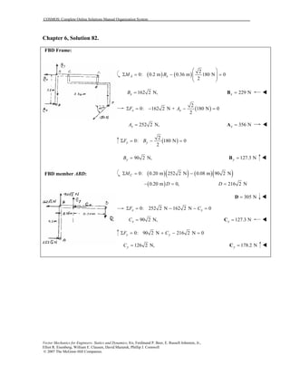 COSMOS: Complete Online Solutions Manual Organization System
Vector Mechanics for Engineers: Statics and Dynamics, 8/e, Ferdinand P. Beer, E. Russell Johnston, Jr.,
Elliot R. Eisenberg, William E. Clausen, David Mazurek, Phillip J. Cornwell
© 2007 The McGraw-Hill Companies.
Chapter 6, Solution 82.
FBD Frame:
FBD member ABD:
( ) ( )
2
0: 0.2 m 0.36 m 180 N 0
2
A xM B
 
Σ = − =  
 
162 2 N,xB = 229 Nx =B
( )
2
0: 162 2 N + 180 N 0
2
x xF AΣ = − − =
252 2 N,xA = 356 Nx =A
( )
2
0: 180 N 0
2
y yF BΣ = − =
90 2 N,yB = 127.3 Ny =B
( )( ) ( )( )0: 0.20 m 252 2 N 0.08 m 90 2 NCMΣ = −
( )0.20 m 0,D− = 216 2 ND =
305 N=D
0: 252 2 N 162 2 N 0x xF CΣ = − − =
90 2 N,xC = 127.3 Nx =C
0: 90 2 N 216 2 N 0y yF CΣ = + − =
126 2 N,yC = 178.2 Ny =C
 