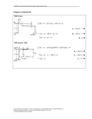 COSMOS: Complete Online Solutions Manual Organization System
Vector Mechanics for Engineers: Statics and Dynamics, 8/e, Ferdinand P. Beer, E. Russell Johnston, Jr.,
Elliot R. Eisenberg, William E. Clausen, David Mazurek, Phillip J. Cornwell
© 2007 The McGraw-Hill Companies.
Chapter 6, Solution 83.
FBD Frame:
FBD member ABD:
( )0: 0.2 m 60 N m 0B xM AΣ = − ⋅ =
300 Nx =A
0: 300 N 0,x xF BΣ = − = 300 Nx =B
0: 0,y yF BΣ = = By = 0
( )( ) ( )0: 0.20 m 300 N 0.20 m 0C yM DΣ = − =
300 Ny =D
0: 300 N = 0y yF CΣ = − 300 Ny =C
0:xFΣ = 0x =C
 