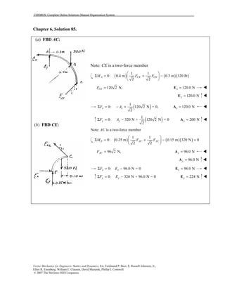 COSMOS: Complete Online Solutions Manual Organization System
Vector Mechanics for Engineers: Statics and Dynamics, 8/e, Ferdinand P. Beer, E. Russell Johnston, Jr.,
Elliot R. Eisenberg, William E. Clausen, David Mazurek, Phillip J. Cornwell
© 2007 The McGraw-Hill Companies.
Chapter 6, Solution 85.
(a) FBD AC:
(b) FBD CE:
Note: CE is a two-force member
( ) ( )( )
1 1
0: 0.4 m 0.3 m 320 lb
2 2
A CE CEM F F
 
Σ = + − 
 
120 2 N,CEF = 120.0 Nx =E !
120.0 Ny =E !
( )1
0: 120 2 N = 0,
2
x xF AΣ = − + 120.0 Nx =A !
( )1
0: 320 N + 120 2 N = 0
2
y yF AΣ = − 200 Ny =A !
Note: AC is a two-force member
( ) ( )( )
1 1
0: 0.25 m 0.15 m 320 N 0
2 2
E AC ACM F F
 
Σ = + − = 
 
96 2 N,ACF = 96.0 Nx =A !
96.0 Ny =A !
0: 96.0 N = 0x xF EΣ = − 96.0 Nx =E !
0: 320 N + 96.0 N = 0y yF EΣ = − 224 Ny =E !
 