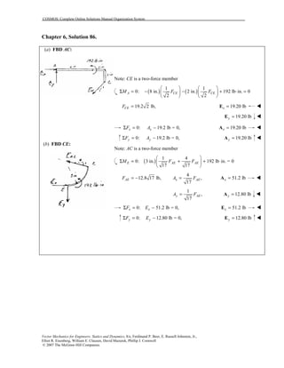 COSMOS: Complete Online Solutions Manual Organization System
Vector Mechanics for Engineers: Statics and Dynamics, 8/e, Ferdinand P. Beer, E. Russell Johnston, Jr.,
Elliot R. Eisenberg, William E. Clausen, David Mazurek, Phillip J. Cornwell
© 2007 The McGraw-Hill Companies.
Chapter 6, Solution 86.
(a) FBD AC:
(b) FBD CE:
Note: CE is a two-force member
( ) ( )
1 1
0: 8 in. 2 in. 192 lb in. 0
2 2
A CE CEM F F
   
Σ = − − + ⋅ =   
   
19.2 2 lb,CEF = 19.20 lbx =E !
19.20 lby =E !
0: 19.2 lb = 0,x xF AΣ = − 19.20 lbx =A !
0: 19.2 lb = 0,y yF AΣ = − 19.20 lby =A !
Note: AC is a two-force member
( )
1 4
0: 3 in. 192 lb in. = 0
17 17
E AE AEM F F
 
Σ = + + ⋅ 
 
12.8 17 lb,AEF = −
4
,
17
x AEA F= 51.2 lbx =A !
1
,
17
y AEA F= 12.80 lby =A !
0: 51.2 lb = 0,x xF EΣ = − 51.2 lbx =E !
0: 12.80 lb = 0,y yF EΣ = − 12.80 lby =E !
 