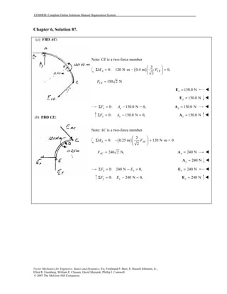 COSMOS: Complete Online Solutions Manual Organization System
Vector Mechanics for Engineers: Statics and Dynamics, 8/e, Ferdinand P. Beer, E. Russell Johnston, Jr.,
Elliot R. Eisenberg, William E. Clausen, David Mazurek, Phillip J. Cornwell
© 2007 The McGraw-Hill Companies.
Chapter 6, Solution 87.
(a) FBD AC:
(b) FBD CE:
Note: CE is a two-force member
( )
2
0: 120 N m 0.4 m 0,
2
A CEM F
 
Σ = ⋅ − = 
 
150 2 NCEF =
150.0 Nx =E !
150.0 Ny =E !
0: 150.0 N = 0,x xF AΣ = − 150.0 Nx =A !
0: 150.0 N 0,y yF AΣ = − = 150.0 Ny =A !
Note: AC is a two-force member
( )
2
0: 0.25 m 120 N m = 0
2
E ACM F
 
Σ = − + ⋅ 
 
240 2 N,ACF = 240 Nx =A !
240 Ny =A !
0: 240 N 0,x xF EΣ = − = 240 Nx =E !
0: 240 N 0,y yF EΣ = − = 240 Ny =E !
 