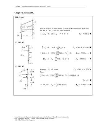 COSMOS: Complete Online Solutions Manual Organization System
Vector Mechanics for Engineers: Statics and Dynamics, 8/e, Ferdinand P. Beer, E. Russell Johnston, Jr.,
Elliot R. Eisenberg, William E. Clausen, David Mazurek, Phillip J. Cornwell
© 2007 The McGraw-Hill Companies.
Chapter 6, Solution 88.
FBD Frame:
(a) FBD AI:
(b) FBD AI:
Note: In analysis of entire frame, location of M is immaterial. Note also
that AB, BC, and FG are two force members.
( )0: 6 ft 180 lb ft 0,H yM IΣ = − ⋅ = 30.0 lby =I !
5
0: 30 lb 0,
13
y ABF FΣ = − = 78.0 lbAB =F 22.6° !
( )
12
0: 2.5 ft 78 lb = 0,
13
C FGM F
 
Σ = − 
 
72.0 lbGH =F !
12
0: 78 lb 72 lb = 0,
13
x BCF FΣ = − − 144.0 lbBC =F !
As above, 0 yieldsyFΣ = 78.0 lbAB =F 22.6°!
Then:
( )
12
0: 2.5 ft 78.0 lb 180 lb ft = 0
13
C FGM F
 
Σ = − − ⋅ 
 
0FG =F !
( )
12
0: 78.0 lb 0,
13
x BCF FΣ = − = 72.0 lbBC =F !
 