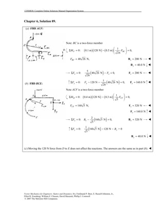 COSMOS: Complete Online Solutions Manual Organization System
Vector Mechanics for Engineers: Statics and Dynamics, 8/e, Ferdinand P. Beer, E. Russell Johnston, Jr.,
Elliot R. Eisenberg, William E. Clausen, David Mazurek, Phillip J. Cornwell
© 2007 The McGraw-Hill Companies.
Chapter 6, Solution 89.
(a) FBD ACF:
(b) FBD BCE:
Note: BC is a two-force member
( )( ) ( )
1
0: 0.1 m 120 N 0.3 m 0,
26
F BCM F
 
Σ = − = 
 
40 26 N,BCF = 200 Nx =B !
40.0 Ny =B !
( )5
0: 40 26 N 0,
26
x xF FΣ = − = 200 Nx =F !
( )1
0: 120 N 40 26 N 0,
26
y yF FΣ = − − = 160.0 Ny =F !
Note ACF is a two-force member
( )( ) ( )
1
0: 0.4 m 120 N 0.3 m 0,
5
B CFM F
 
Σ = − = 
 
160 5 N,CFF = 320 Nx =F !
160.0 Ny =F !
( )2
0: 160 5 N 0,
5
x xF BΣ = − = 320 Nx =B !
( )1
0: 160 5 N 120 N = 0
5
y yF BΣ = − −
40.0 Ny =B !
(c) Moving the 120 N force from D to E does not affect the reactions. The answers are the same as in part (b). !
 