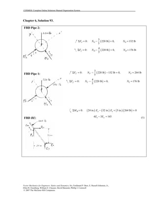 COSMOS: Complete Online Solutions Manual Organization System
Vector Mechanics for Engineers: Statics and Dynamics, 8/e, Ferdinand P. Beer, E. Russell Johnston, Jr.,
Elliot R. Eisenberg, William E. Clausen, David Mazurek, Phillip J. Cornwell
© 2007 The McGraw-Hill Companies.
Chapter 6, Solution 93.
FBD Pipe 2:
FBD Pipe 1:
FBD BE:
( )
3
0: 220 lb 0, 132 lb
5
x' G GF N NΣ = − = =
( )
4
0: 220 lb 0, 176 lb
5
y D DF N N′Σ = − = =
( )
3
0: 220 lb 132 lb 0, 264 lb
5
x F FF N N′Σ = − − = =
( )
4
0: 220 lb 0, 176 lb
5
y C CF N N′Σ = − = =
( ) ( ) ( ) ( )0: 24 in. 32 in. 5 in. 264 lb 0B y xM E EΣ = − + =
4 3 165x yE E− = (1)
 
