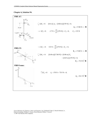 COSMOS: Complete Online Solutions Manual Organization System
Vector Mechanics for Engineers: Statics and Dynamics, 8/e, Ferdinand P. Beer, E. Russell Johnston, Jr.,
Elliot R. Eisenberg, William E. Clausen, David Mazurek, Phillip J. Cornwell
© 2007 The McGraw-Hill Companies.
Chapter 6, Solution 94.
FBD AC:
FBD CE:
FBD Frame:
( ) ( )( )0: 0.6 m 0.06 m 170 N 0,c xM AΣ = − =
17.00 Nx =A
( )
15
0: 17 N 170 N 0,
17
x xF CΣ = − + − = 133 NxC =
( )
15
0: 133 N 170 N 0,
17
x xF EΣ = − + =
17.00 Nx =E
( )( ) ( )0: 0.48 m 17.00 N 0.90 mC yM EΣ = +
( ) ( )0.45 m 170 N 0,− =
75.9 Ny =E
0: 170 N 75.9 N 0,y yF AΣ = − + =
94.1 Ny =A
 