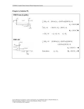 COSMOS: Complete Online Solutions Manual Organization System
Vector Mechanics for Engineers: Statics and Dynamics, 8/e, Ferdinand P. Beer, E. Russell Johnston, Jr.,
Elliot R. Eisenberg, William E. Clausen, David Mazurek, Phillip J. Cornwell
© 2007 The McGraw-Hill Companies.
Chapter 6, Solution 95.
FBD Frame & pulley:
FBD AD:
( ) ( )( )0: 0.6 m 0.075 m 240 N 0,B yM AΣ = − =
30.0 Ny =A
0: 30.0 N 240 N 0,y yF BΣ = − + − =
270 Ny =B
0: 0,x x x x xF A B A BΣ = − + = =
( ) ( ) ( )0: 0.200 m 0.075 m 240 ND xM AΣ = −
( ) ( )0.30 m 30 N 0+ =
45.0 Nx =A
From above ,x xA B= 45.0 Nx =B
 