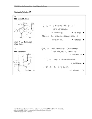 COSMOS: Complete Online Solutions Manual Organization System
Vector Mechanics for Engineers: Statics and Dynamics, 8/e, Ferdinand P. Beer, E. Russell Johnston, Jr.,
Elliot R. Eisenberg, William E. Clausen, David Mazurek, Phillip J. Cornwell
© 2007 The McGraw-Hill Companies.
Chapter 6, Solution 97.
(a)
FBD Entire Machine:
where A and B are single
wheel forces
(b)
FBD Motor unit:
( ) ( )( )0: 145 in. (2 ) 35 in. 18 kipsAM BΣ = −
( )( )170 in. 50 kips 0− =
2 62.966 kips,B = 31.5 kips=B !
0: 2 62.966 kips 18 kips 50 kips 0yF AΣ = + − − =
2 5.034 kips,A = 2.52 kips=A !
( )( ) ( )( )0: 85 in. 62.966 kips 110 in. 50 kipsDMΣ = −
(30 in.) 0, 4.9297 kipsx xC C+ = =
4.93 kipsx =C !
0: 50 kips 62.966 kips 0y yF DΣ = − − + =
12.97 kipsy =D !
0: 0, ,x x x x xF D C D CΣ = − = =
4.93 kipsx =D !
 