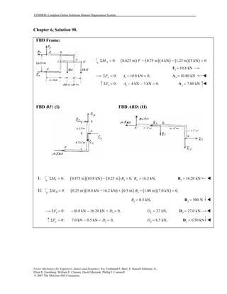 COSMOS: Complete Online Solutions Manual Organization System
Vector Mechanics for Engineers: Statics and Dynamics, 8/e, Ferdinand P. Beer, E. Russell Johnston, Jr.,
Elliot R. Eisenberg, William E. Clausen, David Mazurek, Phillip J. Cornwell
© 2007 The McGraw-Hill Companies.
Chapter 6, Solution 98.
FBD Frame:
( ) ( )( ) ( )( )0: 0.625 m 0.75 m 4 kN 1.25 m 3 kN 0AM FΣ = − − =
10.8 kNx =F
0: 10.8 kN 0,x xF AΣ = − = 10.80 kNx =A
0: 4 kN 3 kN 0,y yF AΣ = − − = 7.00 kNy =A
FBD BF: (I) FBD ABD: (II)
I: ( )( ) ( )0: 0.375 m 10.8 kN 0.25 m 0,Σ = − =C xM B 16.2 kN,xB = 16.20 kNx =B
II: ( )( ) ( ) ( )( )0: 0.25 m 10.8 kN + 16.2 kN 0.5 m 1.00 m 7.0 kN 0,Σ = + − =D yM B
0.5 kN,yB = 500 Ny =B
0: 10.8 kN 16.20 kN + 0,x xF DΣ = − − = 27 kN,xD = 27.0 kNx =D
0: 7.0 kN 0.5 kN 0,y yF DΣ = − − = 6.5 kN,yD = 6.50 kNy =D
 
