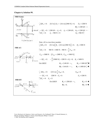 COSMOS: Complete Online Solutions Manual Organization System
Vector Mechanics for Engineers: Statics and Dynamics, 8/e, Ferdinand P. Beer, E. Russell Johnston, Jr.,
Elliot R. Eisenberg, William E. Clausen, David Mazurek, Phillip J. Cornwell
© 2007 The McGraw-Hill Companies.
Chapter 6, Solution 99.
FBD Frame:
FBD AC:
FBD DF:
( ) ( ) ( )0: 0.3 m 0.4 m 900 N 0,A xM DΣ = = − = 1200 NxD =
1.200 kNx =D
0: 1.200 kN 0, 1.200 kN,x x xF A AΣ = − = = 1.200 kNx =A
0: 900 N 0y yF AΣ = − = 900 Ny =A
Note: AG is a two-force member.
( ) ( ) ( )0: 0.2 m 0.4 m 900 N 0,A yM B Σ = − =  1800 NyB =
3
0: 900 N 1800 N 900 N 0
5
y AGF FΣ = + − − =
( )3000 N 2400 N, 1800 NAG AGx AGyF F F= = =
( )
4
0: 3000 N 1200 N 0, 3600 N
5
x x xF B BΣ = − − + = =
On GBEH: 2.40 kNx =G , 1.800 kNy =G !
3.60 kNx =B , 1.800 kNy =B !
( )
3
0: 0.2 m 0,
5
E DHM FΣ = − = 0DHF =
0: 1200 N 0x xF EΣ = − = 1200 NxE =
0: 0y yF EΣ = =
On GBEH: 1.200 kNx =E , 0y =E !
0,x =H 0y =H !
 