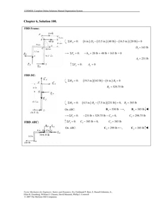 COSMOS: Complete Online Solutions Manual Organization System
Vector Mechanics for Engineers: Statics and Dynamics, 8/e, Ferdinand P. Beer, E. Russell Johnston, Jr.,
Elliot R. Eisenberg, William E. Clausen, David Mazurek, Phillip J. Cornwell
© 2007 The McGraw-Hill Companies.
Chapter 6, Solution 100.
FBD Frame:
FBD DE:
FBD ABC:
( ) ( ) ( ) ( ) ( )0: 6 in. 13.5 in. 48 lb 16.5 in. 20 lb 0A xM DΣ = − − =
163 lbxD =
0: A 20 lb 48 lb + 163 lb = 0x xFΣ = − + +
231 lbxA =
0: 0Σ = =y yF A
( )( ) ( )0: 19.5 in. 163 lb 6 in. 0E xM BΣ = − =
529.75 lbxB =
( ) ( )( )0: 4.5 in. 7.5 in. 231 lb 0, 385 lbC y yM B BΣ = − = =
On ABC: 530 lbx =B , 385 lby =B
0: 231 lb 529.75 lb 0,x xF CΣ = − + − = 298.75 lbxC =
0: 385 lb 0,y yF CΣ = − = 385 lbyC =
On : 299 lbxABC =C , 385 lby =C
 