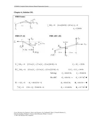 COSMOS: Complete Online Solutions Manual Organization System
Vector Mechanics for Engineers: Statics and Dynamics, 8/e, Ferdinand P. Beer, E. Russell Johnston, Jr.,
Elliot R. Eisenberg, William E. Clausen, David Mazurek, Phillip J. Cornwell
© 2007 The McGraw-Hill Companies.
Chapter 6, Solution 101.
FBD Frame:
( )( ) ( )0: 6 in. 84 lb 42 in. 0E yM AΣ = − =
12.00 lbyA =
FBD CF: (I) FBD ABC: (II)
I: ( ) ( ) ( ) ( )0: 3.5 in. 7 in. 5 in. 84 lb 0,D x yM C CΣ = + − = 2 120 lbx yC C+ =
II: ( ) ( ) ( ) ( )0: 12 in. 3.5 in. 12 in. 12 lb 0,B y xM C CΣ = − − = 3.5 12 144 lbx yC C− =
Solving: 60.632 lb,xC = 29.684 lbyC =
On ABC: 60.6 lb,x =C 29.7 lby =C
II: 0: 60.632 lb = 0,x xF BΣ = − + 60.632 lb,xB = 60.6 lbx =B
0: 12 lb + 29.684 lb 0,y yF BΣ = + = 41.684 lb,yB = − 41.7 lby =B
 