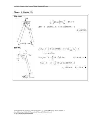 COSMOS: Complete Online Solutions Manual Organization System
Vector Mechanics for Engineers: Statics and Dynamics, 8/e, Ferdinand P. Beer, E. Russell Johnston, Jr.,
Elliot R. Eisenberg, William E. Clausen, David Mazurek, Phillip J. Cornwell
© 2007 The McGraw-Hill Companies.
Chapter 6, Solution 102.
FBD Stool:
FBD BE:
( )
1 N
56 kg 9.81 274.68 N
2 2 kg
w  
= = 
 
( ) ( )( )0: 0.350 m 0.150 m 274.68 N 0,A yM BΣ = − =
117.72 NyB =
( )( ) ( )
1
0: 1.25 m 117.72 N 0.15 m 0
2
E FGM F
 
Σ = − = 
 
98.1 2 NFGF =
1
0: (98.1 2) N = 0,
2
x xF EΣ = − 98.1 Nx =E
1
0: (98.1 2 N) 117.72 N 0
2
y yF EΣ = − + + =
215.82 N,yE = 216 Ny =E
 