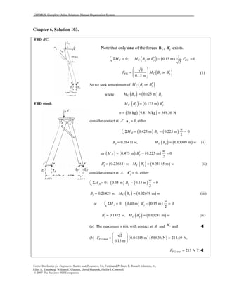 COSMOS: Complete Online Solutions Manual Organization System
Vector Mechanics for Engineers: Statics and Dynamics, 8/e, Ferdinand P. Beer, E. Russell Johnston, Jr.,
Elliot R. Eisenberg, William E. Clausen, David Mazurek, Phillip J. Cornwell
© 2007 The McGraw-Hill Companies.
Chapter 6, Solution 103.
FBD BC:
FBD stool:
Note that only one of the forces yB , y′B exists.
( ) ( )
1
0: 0.15 m 0
2
C C y y FGM M B or B F′Σ = − =
( )2
0.15 m
FG C y yF M B or B
 
′=   
 
(1)
So we seek a maximum of ( )C y yM B or B′
where ( ) ( )0.125 mC y yM B B=
( ) ( )0.175 mC y yM B B′ ′=
( ) ( )56 kg 9.81 N/kg 549.36 Nw = =
consider contact at , 0,yA′ =A either
( ) ( )0.425 m 0.225 m = 0
2
A y
w
M B′Σ = −
0.26471 ,yB w= ( ) ( ) ( )0.03309 m iC yM B w=
or ( ) ( ) ( )0.475 m 0.225 m 0
2
A y
w
M B′ ′= − =
( )0.23684 ,yB w′ = ( ) ( )0.04145 mC yM B w′ = (ii)
consider contact at , 0,yA ′ =A either
( ) ( )0: 0.35 m 0.15 m 0
2
A y
w
M BΣ = − =
0.21429 ,yB w= ( ) ( )0.02678 mC yM B w= (iii)
or ( ) ( )0: 0.40 m 0.15 m 0
2
A y
w
M B′Σ = − =
( ) ( )0.1875 , 0.03281 my C yB w M B w′ ′= = (iv)
(a) The maximum is (ii), with contact at A′ and ,B′ and !
(b) ( ) ( )max
2
0.04145 m 549.36 N 214.69 N,
0.15 m
FGF
 
= =  
 
max 215 N TFGF = !!!!
 