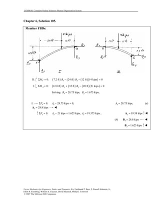 COSMOS: Complete Online Solutions Manual Organization System
Vector Mechanics for Engineers: Statics and Dynamics, 8/e, Ferdinand P. Beer, E. Russell Johnston, Jr.,
Elliot R. Eisenberg, William E. Clausen, David Mazurek, Phillip J. Cornwell
© 2007 The McGraw-Hill Companies.
Chapter 6, Solution 105.
Member FBDs:
II: ( ) ( ) ( )( )0: 7.2 ft 24 ft 12 ft 14 kips 0C x yM B BΣ = − − =
I: ( ) ( ) ( )( )0: 12.8 ft 32 ft 20 ft 21 kips 0A x yM B BΣ = + − =
Solving: 28.75 kips, 1.675 kips,x yB B= =
I: 0: 28.75 kips 0,x xF AΣ = − = 28.75 kips,xA = (a)
28.8 kipsx =A !
0: 21 kips 1.625 kips,y yF AΣ = − + 19.375 kips ,yA = 19.38 kipsy =A !
(b) 28.8 kipsx =B !
1.625 kipsy =B !
 