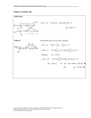 COSMOS: Complete Online Solutions Manual Organization System
Vector Mechanics for Engineers: Statics and Dynamics, 8/e, Ferdinand P. Beer, E. Russell Johnston, Jr.,
Elliot R. Eisenberg, William E. Clausen, David Mazurek, Phillip J. Cornwell
© 2007 The McGraw-Hill Companies.
Chapter 6, Solution 106.

FBD Frame:
( ) ( )( )0: 12 in. 28 in. 411 lb = 0A xM DΣ = −
959 lbx =D
FBD DF: Note that BF and CE are two-force members.
4 15
0: 959 lb + 0
5 17
x CE BFF F FΣ = − =
( ) ( )
3 8
0: 12 in. 34.5 in. 0
5 17
D CE BFM F F
   
Σ = + =   
   
Solving: 357 lb,BFF =
( ) ( ) ( )
8
01: 22.5 in. 357 lb 12 in. 0
17
E yM D
 
Σ = − = 
 
315 lby =D , so (a) 1009 lb=D 18.18°
(b) 357 lb TBFF =
 
