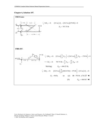 COSMOS: Complete Online Solutions Manual Organization System
Vector Mechanics for Engineers: Statics and Dynamics, 8/e, Ferdinand P. Beer, E. Russell Johnston, Jr.,
Elliot R. Eisenberg, William E. Clausen, David Mazurek, Phillip J. Cornwell
© 2007 The McGraw-Hill Companies.
Chapter 6, Solution 107.
FBD Frame:
( ) ( )( )0: 12 in. 34.5 in. 274 lb 0A xM DΣ = − =
787.75 lbxD =
FBD DF:
( ) ( )
3 8
0: 12 in. 34.5 in. 274 lb 0
5 17
D CE BFM F F
   
Σ = + − =   
   
4 15
0: 787.75 lb 0
5 17
x CE BFF F FΣ = + − =
Solving: 684.25 lb,BFF =
( ) ( ) ( )
8
0: 22.5 in. 684.25 lb 274 lb 12 in. 0
17
E yM D
 
Σ = − − = 
 
90 lb,yD = so (a) 793 lb=D 6.52°
(b) 684 lb TBFF =
 