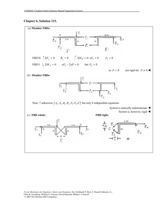 COSMOS: Complete Online Solutions Manual Organization System
Vector Mechanics for Engineers: Statics and Dynamics, 8/e, Ferdinand P. Beer, E. Russell Johnston, Jr.,
Elliot R. Eisenberg, William E. Clausen, David Mazurek, Phillip J. Cornwell
© 2007 The McGraw-Hill Companies.
Chapter 6, Solution 115.
(a) Member FBDs:
FBD II: 0: 0Σ = =y yF B 20: 0BM aFΣ = = 2 0F =
FBD I: 20: 2 0Σ = − =AM aF aP but 2 0F =
so 0P = not rigid for 0P ≠ !
(b) Member FBDs:
Note: 7 unknowns ( )1 2, , , , , ,x y x yA A B B F F C but only 6 independent equations.
System is statically indeterminate !
System is, however, rigid !
(c) FBD whole: FBD right:
 