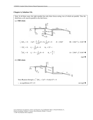 COSMOS: Complete Online Solutions Manual Organization System
Vector Mechanics for Engineers: Statics and Dynamics, 8/e, Ferdinand P. Beer, E. Russell Johnston, Jr.,
Elliot R. Eisenberg, William E. Clausen, David Mazurek, Phillip J. Cornwell
© 2007 The McGraw-Hill Companies.
Chapter 6, Solution 116.
Note: In all three cases, the right member has only three forces acting, two of which are parallel. Thus the
third force, at B, must be parallel to the link forces.
(a) FBD whole:
4
0: 2 5 0
4 17 17
1
Σ = − − + =A
a
M aP B a B 2.06B P= 2.06P=B 14.04° !
4
0: 0
17
Σ = − =x xF A B 2x P=A
1
0: 0
17
Σ = − + =y yF A P B
2
y
P
=A 2.06P=A 14.04° !
rigid !
(b) FBD whole:
Since passes through ,AB 2 0 only if 0AM aP PΣ = = =
no equilibrium if 0P∴ ≠ not rigid !
 