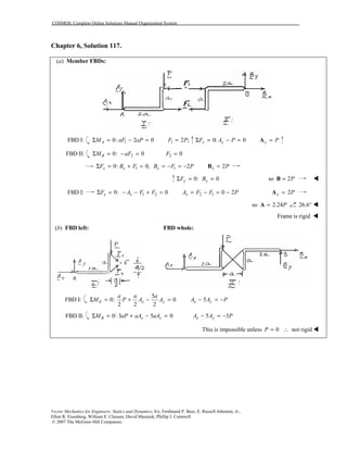 COSMOS: Complete Online Solutions Manual Organization System
Vector Mechanics for Engineers: Statics and Dynamics, 8/e, Ferdinand P. Beer, E. Russell Johnston, Jr.,
Elliot R. Eisenberg, William E. Clausen, David Mazurek, Phillip J. Cornwell
© 2007 The McGraw-Hill Companies.
Chapter 6, Solution 117.
(a) Member FBDs:
FBD I: 10: 2 0AM aF aPΣ = − = 1 2 ;F P= 0: 0y yF A PΣ = − = y P=A
FBD II: 20: 0BM aFΣ = − = 2 0F =
10: 0,x xF B FΣ = + = 1 2xB F P= − = − 2x P=B
0: 0y yF BΣ = = so 2P=B !
FBD I: 1 20: 0x xF A F FΣ = − − + = 2 1 0 2xA F F P= − = − 2x P=A
so 2.24P=A 26.6° !
Frame is rigid !
(b) FBD left: FBD whole:
FBD I:
5
0: 0
2 2 2
E x y
a a a
M P A AΣ = + − = 5x yA A P− = −
FBD II: 0: 3 5 0B x yM aP aA aAΣ = + − = 5 3x yA A P− = −
This is impossible unless 0 not rigidP = ∴ !
 