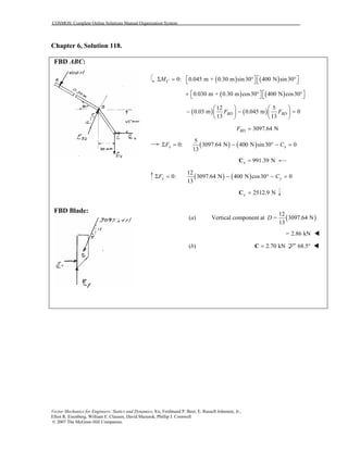COSMOS: Complete Online Solutions Manual Organization System
Vector Mechanics for Engineers: Statics and Dynamics, 8/e, Ferdinand P. Beer, E. Russell Johnston, Jr.,
Elliot R. Eisenberg, William E. Clausen, David Mazurek, Phillip J. Cornwell
© 2007 The McGraw-Hill Companies.
Chapter 6, Solution 118.
FBD ABC:
FBD Blade:
( ) ( )0: 0.045 m + 0.30 m sin30 400 N sin30CM    Σ = ° °   
( ) ( )0.030 m + 0.30 m cos30 400 N cos30   + ° °   
( ) ( )
12 5
0.03 m 0.045 m 0
13 13
BD BDF F
   
− − =   
   
3097.64 NBDF =
( ) ( )
5
0: 3097.64 N 400 N sin30 0
13
Σ = − ° − =x xF C
991.39 Nx =C
( ) ( )
12
0: 3097.64 N 400 N cos30 0
13
Σ = − ° − =y yF C
2512.9 Ny =C
(a) Vertical component at ( )
12
3097.64 N
13
D =
= 2.86 kN
(b) 2.70 kN=C 68.5°
 