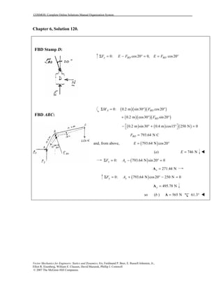 COSMOS: Complete Online Solutions Manual Organization System
Vector Mechanics for Engineers: Statics and Dynamics, 8/e, Ferdinand P. Beer, E. Russell Johnston, Jr.,
Elliot R. Eisenberg, William E. Clausen, David Mazurek, Phillip J. Cornwell
© 2007 The McGraw-Hill Companies.
Chapter 6, Solution 120.
FBD Stamp D:
FBD ABC:
0: cos20 0, cos20y BD BDF E F E FΣ = − ° = = °
( )( )( )0: 0.2 m sin30 cos20A BDM FΣ = ° °
( )( )( )0.2 m cos30 sin 20BDF+ ° °
( ) ( ) ( )0.2 m sin30 0.4 m cos15 250 N 0 − ° + ° = 
793.64 N CBDF =
and, from above, ( )793.64 N cos20E = °
(a) 746 NE = !
( )0: 793.64 N sin 20 0x xF AΣ = − ° =
271.44 Nx =A
( )0: 793.64 N cos20 250 N 0y yF AΣ = + ° − =
495.78 Ny =A
so (b ) 565 N=A 61.3° !
 