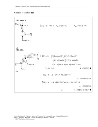 COSMOS: Complete Online Solutions Manual Organization System
Vector Mechanics for Engineers: Statics and Dynamics, 8/e, Ferdinand P. Beer, E. Russell Johnston, Jr.,
Elliot R. Eisenberg, William E. Clausen, David Mazurek, Phillip J. Cornwell
© 2007 The McGraw-Hill Companies.
Chapter 6, Solution 121.

FBD Stamp D:
(a)
FBD ABC:
(b)
0: 900 N cos20 0,y BDF FΣ = − ° = 957.76 N CBDF =
( )( ) ( )0: 0.2 m sin30 957.76 N cos20AM  Σ = ° ° 
( )( ) ( )0.2 m cos30 957.76 N sin 20 + ° ° 
( ) ( )0.2 m sin30 0.4 m cos15 0P − ° + ° = 
301.70 N,P = 302 N=P
( )0: 957.76 N sin 20 0x xF AΣ = − ° =
327.57 Nx =A
( )0: 957.76 N cos20 301.70 N = 0y yF AΣ = − + ° −
598.30 Ny =A
so 682 N=A 61.3°
 