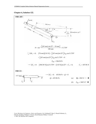 COSMOS: Complete Online Solutions Manual Organization System
Vector Mechanics for Engineers: Statics and Dynamics, 8/e, Ferdinand P. Beer, E. Russell Johnston, Jr.,
Elliot R. Eisenberg, William E. Clausen, David Mazurek, Phillip J. Cornwell
© 2007 The McGraw-Hill Companies.
Chapter 6, Solution 122.
FBD ABC:
( )1
45 mm sin 25 10 mm
sin 5.1739
100 mm
θ −
 ° − = = °
( )( ) ( )0: 70 mm 110 N 45 mm sin 25 cos5.1739C BDM F Σ = − ° ° 
( )45 mm cos25 sin5.1739 0 + ° ° =  BDF
504.50 NBDF =
( ) ( )0: 504.50 N cos5.1739 110 N sin 25 0,x xF CΣ = ° − ° − = 455.96 NxC =
FBD CE:
0: 455.96 N = 0xF QΣ = −
455.96 N,Q = (a) 456 N=Q
(b) 540 N TBDF =
 