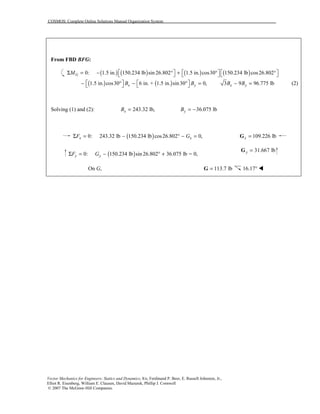 COSMOS: Complete Online Solutions Manual Organization System
Vector Mechanics for Engineers: Statics and Dynamics, 8/e, Ferdinand P. Beer, E. Russell Johnston, Jr.,
Elliot R. Eisenberg, William E. Clausen, David Mazurek, Phillip J. Cornwell
© 2007 The McGraw-Hill Companies.
From FBD BFG:
( ) ( ) ( ) ( )0: 1.5 in. 150.234 lb sin 26.802 1.5 in. cos30 150.234 lb cos26.802GM      Σ = − ° + ° °     
( ) ( )1.5 in. cos30° 6 in. + 1.5 in. sin30 0,x yB B   − − ° =    3 9 96.775 lbx yB B− = (2)
Solving (1) and (2): 243.32 lb,xB = 36.075 lbyB = −
( )0: 243.32 lb 150.234 lb cos26.802 0,x xF GΣ = − ° − = 109.226 lbx =G
( )0: 150.234 lb sin 26.802 36.075 lb = 0,y yF GΣ = − ° +
31.667 lby =G
On G, 113.7 lb=G 16.17° !
 
