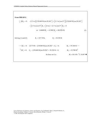 COSMOS: Complete Online Solutions Manual Organization System
Vector Mechanics for Engineers: Statics and Dynamics, 8/e, Ferdinand P. Beer, E. Russell Johnston, Jr.,
Elliot R. Eisenberg, William E. Clausen, David Mazurek, Phillip J. Cornwell
© 2007 The McGraw-Hill Companies.
From FBD BFG:
( ) ( ) ( ) ( )0: 1.5 in. 150.069 lb sin 28.262 1.5 in. cos15 150.069 lb cos28.262GM      Σ = − ° + ° °     
( ) ( ) ( )1.5 in. cos15° 6 in. + 1.5 in. sin15 0x yB B   − + ° =   
or 1.44889 6.3882 84.926 lbx yB B− = (2)
Solving (1) and (2): 227.74 lb,xB = 38.358 lbyB =
( )0: 227.74 lb 150.069 lb cos28.262 0,x xF GΣ = − ° − = 95.560 lbx =G
( )0: 150.069 lb sin 28.262 38.358 lb = 0,y yF GΣ = − ° + 32.700 lby =G
So force on G is 101.8 lb=G 18.89° !
 
