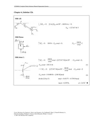 COSMOS: Complete Online Solutions Manual Organization System
Vector Mechanics for Engineers: Statics and Dynamics, 8/e, Ferdinand P. Beer, E. Russell Johnston, Jr.,
Elliot R. Eisenberg, William E. Clausen, David Mazurek, Phillip J. Cornwell
© 2007 The McGraw-Hill Companies.
Chapter 6, Solution 126.
FBD AB:
FBD Piston:
FBD Joint C:
( )0: 6 in. cos30 660 lb in. = 0,A BCM FΣ = ° − ⋅
127.017 lb TBCF =
0: 180 lb cos 0,y CEF F φΣ = − =
180 lb
C
cos
CEF
φ
=
( )
180 lb
0: cos 127.017 lb sin30
cos
yF φ
φ
Σ = + ° cos 0,CDF φ− =
cos 243.51 lbCDF φ = (1)
( )
180 lb
0: 127.017 lb cos30 sin
cos
xF φ
φ
Σ = ° − sin 0CDF φ− =
( )sin 110.000 lb 180 lb tanCDF φ φ= − (2)
divide (2) by (1) tan 0.45173 0.73919tanφ φ= −
tan 0.25974,φ = 14.56φ = °
 