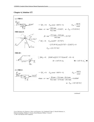 COSMOS: Complete Online Solutions Manual Organization System
Vector Mechanics for Engineers: Statics and Dynamics, 8/e, Ferdinand P. Beer, E. Russell Johnston, Jr.,
Elliot R. Eisenberg, William E. Clausen, David Mazurek, Phillip J. Cornwell
© 2007 The McGraw-Hill Companies.
Chapter 6, Solution 127.
(a) FBD E:
FBD Joint D:
FBD BC:
(b) FBD E:
0: cos 160 N = 0,x DEF F αΣ = −
160 N
cos
DEF
α
=
1 38.8 mm
where = tan 22.823 ,
92.2 mm
α −
= ° so 173.59 N CDEF =
1 37.5 mm 18.8 mm
tan 25.732
38.8 mm
β − −
= = °
( )0: cos 45 25.732x CDF FΣ = ° − °
( ) ( )173.59 N cos 25.732 22.823 0− ° + ° =
121.717 N CCDF =
( )( )0: 0.045 m 121.717 N sin 45 0,BM MΣ = ° − =
3.873 N m,M = ⋅ = 3.87 N m⋅M !
0: cos 160 N = 0,x DEF F αΣ = −
160 N
cos
DEF
α
=
1 20 mm + 35.4 mm 26.4 mm
where = tan 16.8584
92.2 mm + 27.8 mm 24.3 mm
α − −
= °
−
so 167.185 N CDEF =
continued
 