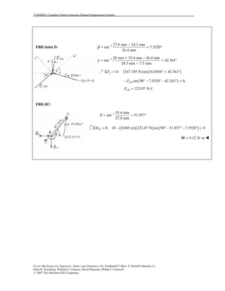 COSMOS: Complete Online Solutions Manual Organization System
Vector Mechanics for Engineers: Statics and Dynamics, 8/e, Ferdinand P. Beer, E. Russell Johnston, Jr.,
Elliot R. Eisenberg, William E. Clausen, David Mazurek, Phillip J. Cornwell
© 2007 The McGraw-Hill Companies.
FBD Joint D: 1 27.8 mm 24.3 mm
tan 7.5520
26.4 mm
β − −
= = °
1 20 mm 35.4 mm 26.4 mm
tan 42.363
24.3 mm + 7.5 mm
γ − + −
= = °
( ) ( )0: 167.185 N sin 16.8584 42.363yF ′Σ = ° + °
( )sin 90 7.5520 42.363 0,CDF− ° − ° − ° =
223.07 N CCDF =
FBD BC:
1 35.4 mm
tan 51.857
27.8 mm
δ −
= = °
( )( ) ( )0: 0.045 m 223.07 N sin 90 51.857 7.5520 0BM MΣ = − ° − ° − ° =
5.12 N m= ⋅M !
 