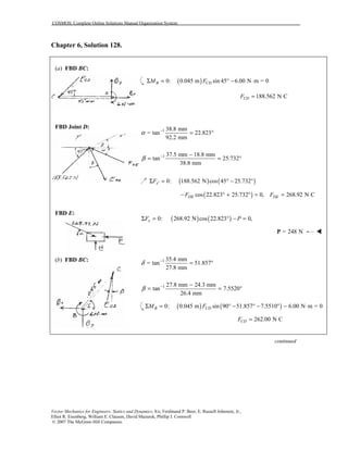 COSMOS: Complete Online Solutions Manual Organization System
Vector Mechanics for Engineers: Statics and Dynamics, 8/e, Ferdinand P. Beer, E. Russell Johnston, Jr.,
Elliot R. Eisenberg, William E. Clausen, David Mazurek, Phillip J. Cornwell
© 2007 The McGraw-Hill Companies.
Chapter 6, Solution 128.
(a) FBD BC:
FBD Joint D:
FBD E:
(b) FBD BC:
( )0: 0.045 m sin 45 6.00 N m = 0B CDM FΣ = ° − ⋅
188.562 N CCDF =
1 38.8 mm
= tan 22.823
92.2 mm
α −
= °
1 37.5 mm 18.8 mm
tan 25.732
38.8 mm
β − −
= = °
( ) ( )0: 188.562 N cos 45 25.732xF ′Σ = ° − °
( )cos 22.823 25.732 0,DEF− ° + ° = 268.92 N CDEF =
( ) ( )0: 268.92 N cos 22.823 0,xF PΣ = ° − =
= 248 NP !
1 35.4 mm
= tan 51.857
27.8 mm
δ −
= °
1 27.8 mm 24.3 mm
tan 7.5520
26.4 mm
β − −
= = °
( ) ( )0: 0.045 m sin 90 51.857 7.5510 6.00 N m = 0B CDM FΣ = ° − ° − ° − ⋅
262.00 N CCDF =
continued
 