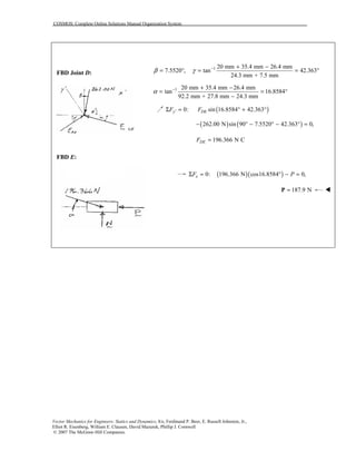 COSMOS: Complete Online Solutions Manual Organization System
Vector Mechanics for Engineers: Statics and Dynamics, 8/e, Ferdinand P. Beer, E. Russell Johnston, Jr.,
Elliot R. Eisenberg, William E. Clausen, David Mazurek, Phillip J. Cornwell
© 2007 The McGraw-Hill Companies.
FBD Joint D:
1 20 mm 35.4 mm 26.4 mm
7.5520 , tan 42.363
24.3 mm + 7.5 mm
β γ − + −
= ° = = °
1 20 mm 35.4 mm 26.4 mm
tan 16.8584
92.2 mm + 27.8 mm 24.3 mm
α − + −
= = °
−
( )0: sin 16.8584 42.363′Σ = ° + °y DEF F
( ) ( )262.00 N sin 90 7.5520 42.363 0,− ° − ° − ° =
196.366 N CDEF =
FBD E:
( )( )0: 196.366 N cos16.8584 0,xF PΣ = ° − =
187.9 N=P !
 