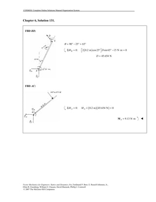 COSMOS: Complete Online Solutions Manual Organization System
Vector Mechanics for Engineers: Statics and Dynamics, 8/e, Ferdinand P. Beer, E. Russell Johnston, Jr.,
Elliot R. Eisenberg, William E. Clausen, David Mazurek, Phillip J. Cornwell
© 2007 The McGraw-Hill Companies.
Chapter 6, Solution 131.
FBD BD:
FBD AC:
90 25 65θ = ° − ° = °
( )0: 2 0.2 m cos25 sin65 15 N m 0BM D Σ = ° ° − ⋅ = 
45.654 ND =
( )( )0: 0.2 m 45.654 N 0A AM MΣ = = =
9.13 N mA = ⋅M !
 