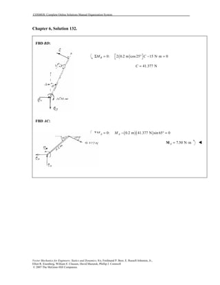 COSMOS: Complete Online Solutions Manual Organization System
Vector Mechanics for Engineers: Statics and Dynamics, 8/e, Ferdinand P. Beer, E. Russell Johnston, Jr.,
Elliot R. Eisenberg, William E. Clausen, David Mazurek, Phillip J. Cornwell
© 2007 The McGraw-Hill Companies.
Chapter 6, Solution 132.
FBD BD:
FBD AC:
( )0: 2 0.2 m cos25 15 N m 0BM C Σ = ° − ⋅ = 
41.377 NC =
( )( )0: 0.2 m 41.377 N sin 65 0A AM MΣ = − ° =
7.50 N mA = ⋅M !
 
