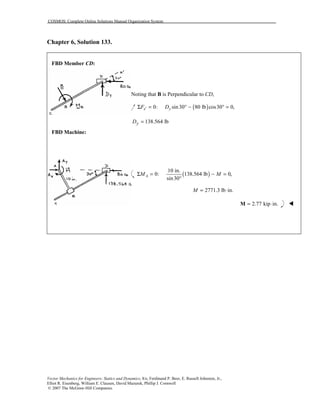 COSMOS: Complete Online Solutions Manual Organization System
Vector Mechanics for Engineers: Statics and Dynamics, 8/e, Ferdinand P. Beer, E. Russell Johnston, Jr.,
Elliot R. Eisenberg, William E. Clausen, David Mazurek, Phillip J. Cornwell
© 2007 The McGraw-Hill Companies.
Chapter 6, Solution 133.
FBD Member CD:
FBD Machine:
Noting that B is Perpendicular to CD,
( )0: sin30 80 lb cos30 0,x yF D′Σ = ° − ° =
138.564 lbyD =
( )
10 in.
0: 138.564 lb 0,
sin30
AM MΣ = − =
°
2771.3 lb in.M = ⋅
2.77 kip in.= ⋅M !
 