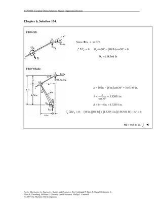 COSMOS: Complete Online Solutions Manual Organization System
Vector Mechanics for Engineers: Statics and Dynamics, 8/e, Ferdinand P. Beer, E. Russell Johnston, Jr.,
Elliot R. Eisenberg, William E. Clausen, David Mazurek, Phillip J. Cornwell
© 2007 The McGraw-Hill Companies.
Chapter 6, Solution 134.
FBD CD:
FBD Whole:
Since is to CD⊥B
( )0: sin30 80 lb cos30 0x yF D′Σ = ° − ° =
138.564 lbyD =
( )10 in. 8 in. cos30 3.07180 in.a = − ° =
5.32051 in.
tan30
a
b = =
°
4 in. 1.32051 in.d b= − =
( )( ) ( )( )0: 10 in. 80 lb 1.32051 in. 138.564 lb 0AM MΣ = + − =
983 lb in.= ⋅M !
 