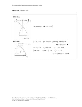 COSMOS: Complete Online Solutions Manual Organization System
Vector Mechanics for Engineers: Statics and Dynamics, 8/e, Ferdinand P. Beer, E. Russell Johnston, Jr.,
Elliot R. Eisenberg, William E. Clausen, David Mazurek, Phillip J. Cornwell
© 2007 The McGraw-Hill Companies.
Chapter 6, Solution 136.

FBD whole:
FBD ADF:
By symmetry 22.5 kN= =A B
( ) ( )( )0: 75 mm 100 mm 22.5 kN 0Σ = − =FM CD
30 kN=CD
0: 0 30 kNΣ = − = = =x x xF F CD F CD
0: 22.5 kN 0 22.5 kNΣ = − = =y y yF F F
so 37.5 kN=F 36.9°
 