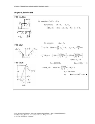COSMOS: Complete Online Solutions Manual Organization System
Vector Mechanics for Engineers: Statics and Dynamics, 8/e, Ferdinand P. Beer, E. Russell Johnston, Jr.,
Elliot R. Eisenberg, William E. Clausen, David Mazurek, Phillip J. Cornwell
© 2007 The McGraw-Hill Companies.
Chapter 6, Solution 138.
FBD Machine:
FBD ABC:
FBD DFH:
By inspection, 110 lb,P W= =
By symmetry: ,x x y yH I H I= =
0: 110 lb 2 0 , 55 lb,y y y yF H H IΣ = − = = =
By symmetry: CE BDF F=
4 550
0: 110 lb 2 0 , lb C
5 8
y CE CE BDF F F F
 
Σ = − = = = 
 
( ) ( )
4 550 3 550
0: 2.5 in. lb 17 in. lb
5 8 5 8
HM
      
Σ = +      
      
(4 in.) 0FGF− =
209.69 lb,FGF = 210 lbFG =F
3 550
0: 209.69 lb lb 0
5 8
x xF H
 
Σ = − − = 
 
168.440 lbxH =
so 177.2 lb=H 18.08°
 