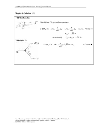 COSMOS: Complete Online Solutions Manual Organization System
Vector Mechanics for Engineers: Statics and Dynamics, 8/e, Ferdinand P. Beer, E. Russell Johnston, Jr.,
Elliot R. Eisenberg, William E. Clausen, David Mazurek, Phillip J. Cornwell
© 2007 The McGraw-Hill Companies.
Chapter 6, Solution 139.
FBD top handle:
FBD Joint D:
Note CD and DE are two-force members
( ) ( ) ( ) ( )
6 5
0: 4 in. 1.5 in. 13.2 in. 90 lb 0
61 61
A CD CDM F FΣ = − − =
72 61 lbCDF =
By symmetry: 72 61 lbDE CDF F= =
( )5
0: 2 72 61 lb 0,
61
xF DΣ = − = 720 lbD=
 