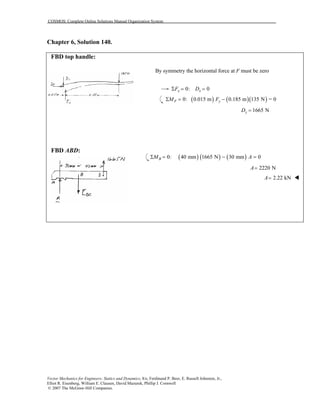 COSMOS: Complete Online Solutions Manual Organization System
Vector Mechanics for Engineers: Statics and Dynamics, 8/e, Ferdinand P. Beer, E. Russell Johnston, Jr.,
Elliot R. Eisenberg, William E. Clausen, David Mazurek, Phillip J. Cornwell
© 2007 The McGraw-Hill Companies.
Chapter 6, Solution 140.
FBD top handle:
FBD ABD:
By symmetry the horizontal force at F must be zero
0: 0x xF DΣ = =
( ) ( )( )0: 0.015 m 0.185 m 135 N = 0F yM FΣ = −
1665 NyD =
( ) ( ) ( )0: 40 mm 1665 N 30 mm 0BM AΣ = − =
2220 NA=
2.22 kNA=
 